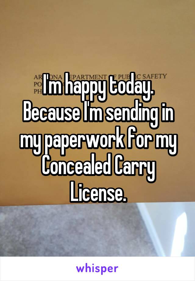 I'm happy today. Because I'm sending in my paperwork for my Concealed Carry License.