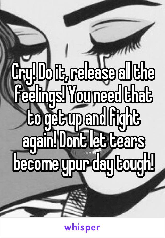 Cry! Do it, release all the feelings! You need that to get up and fight again! Dont let tears become ypur day tough!