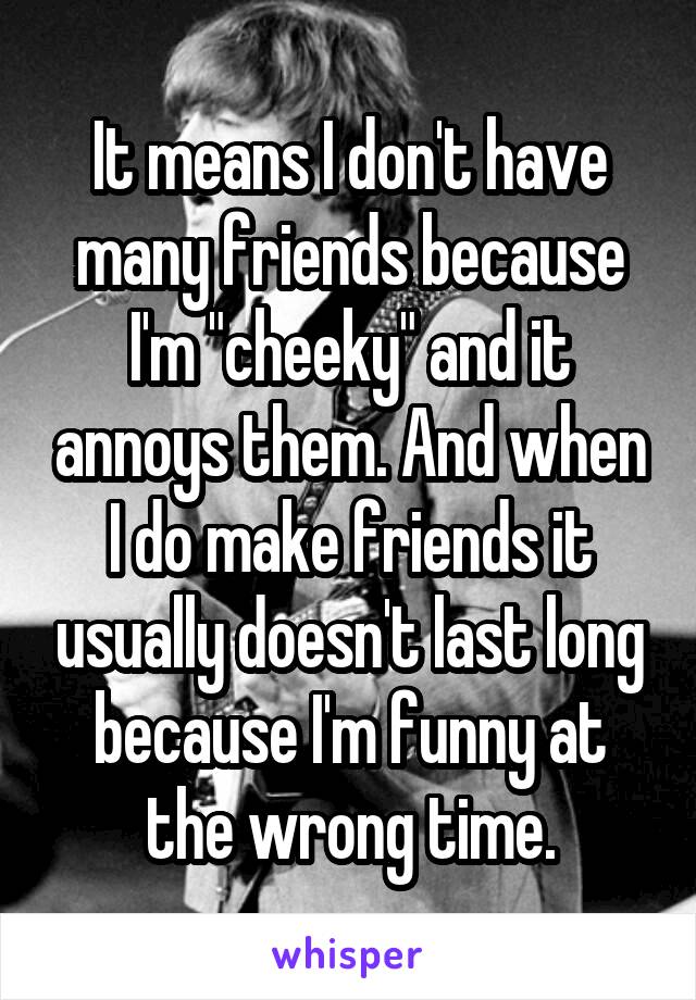 It means I don't have many friends because I'm "cheeky" and it annoys them. And when I do make friends it usually doesn't last long because I'm funny at the wrong time.