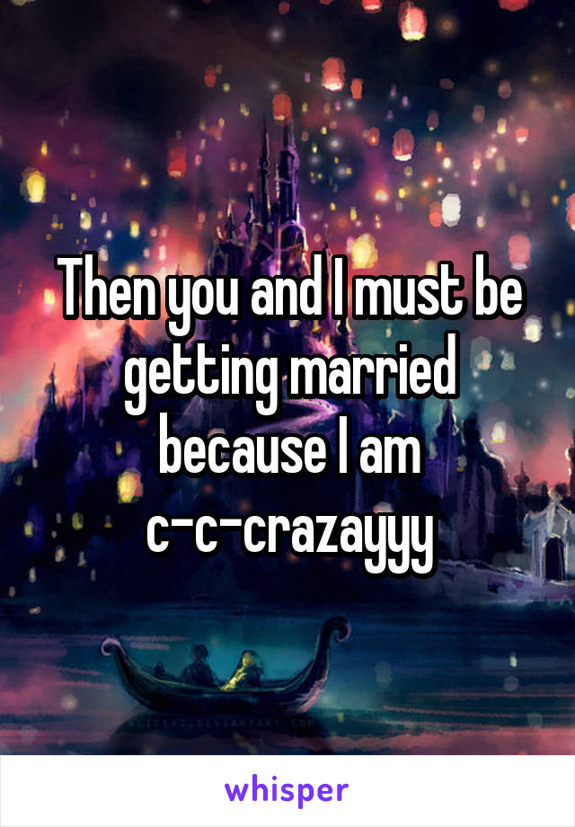 Then you and I must be getting married because I am c-c-crazayyy