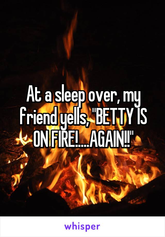 At a sleep over, my friend yells, "BETTY IS ON FIRE!....AGAIN!!"