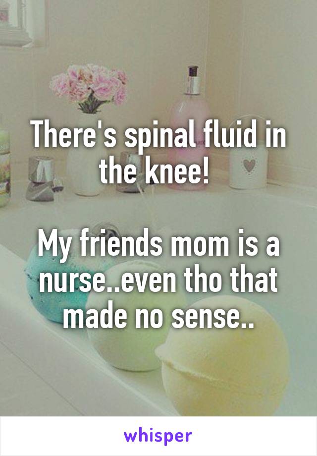 There's spinal fluid in the knee! 

My friends mom is a nurse..even tho that made no sense..
