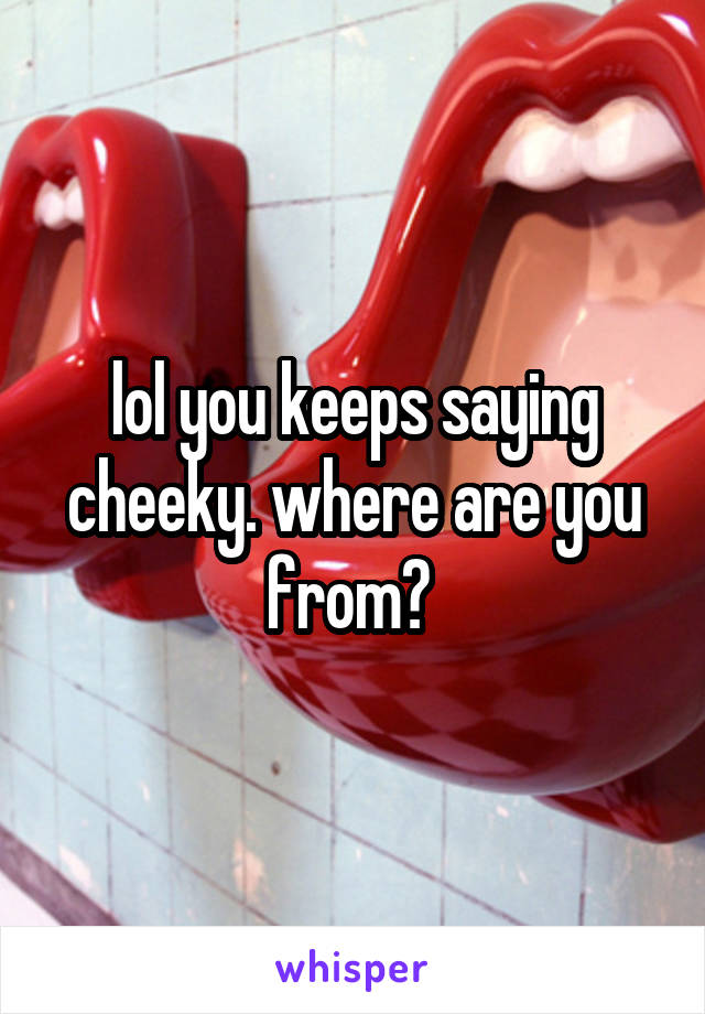 lol you keeps saying cheeky. where are you from? 