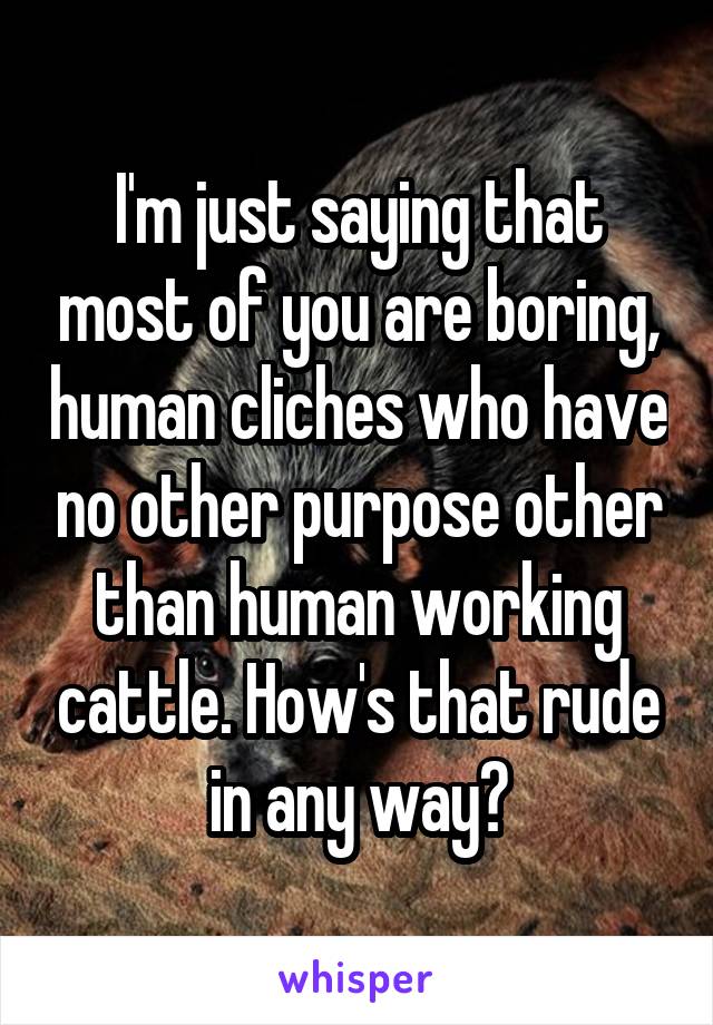 I'm just saying that most of you are boring, human cliches who have no other purpose other than human working cattle. How's that rude in any way?