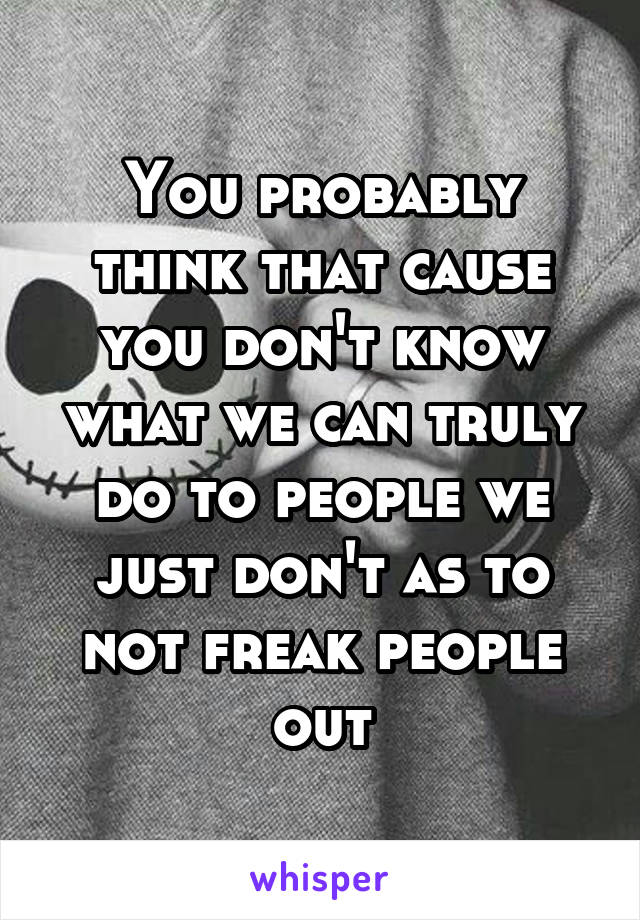 You probably think that cause you don't know what we can truly do to people we just don't as to not freak people out