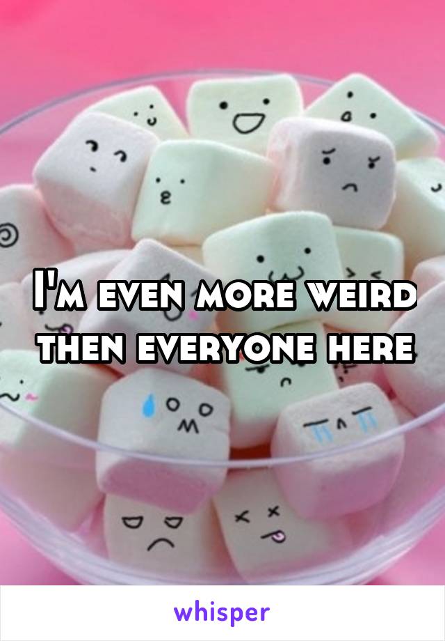 I'm even more weird then everyone here