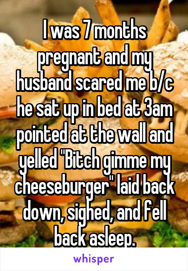 I was 7 months pregnant and my husband scared me b/c he sat up in bed at 3am pointed at the wall and yelled "Bitch gimme my cheeseburger" laid back down, sighed, and fell back asleep.