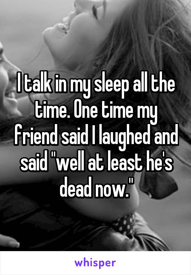 I talk in my sleep all the time. One time my friend said I laughed and said "well at least he's dead now."
