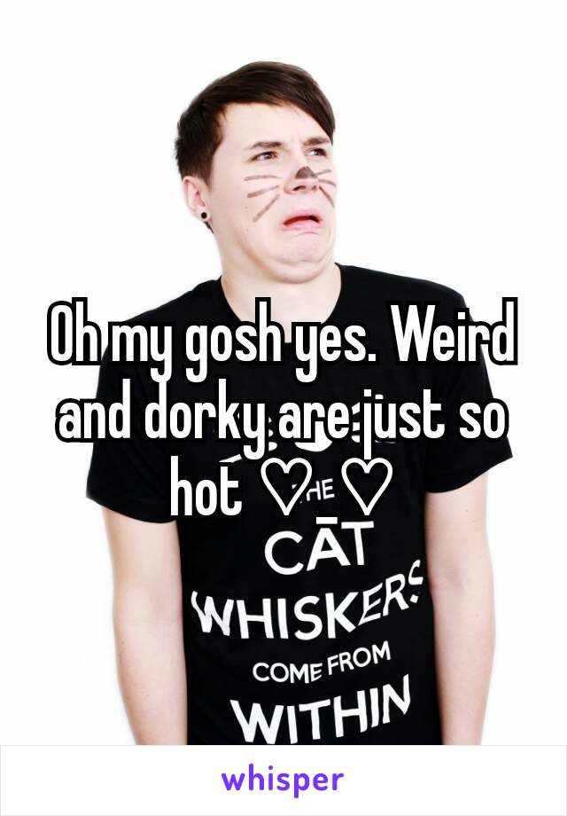 Oh my gosh yes. Weird and dorky are just so hot ♡_♡