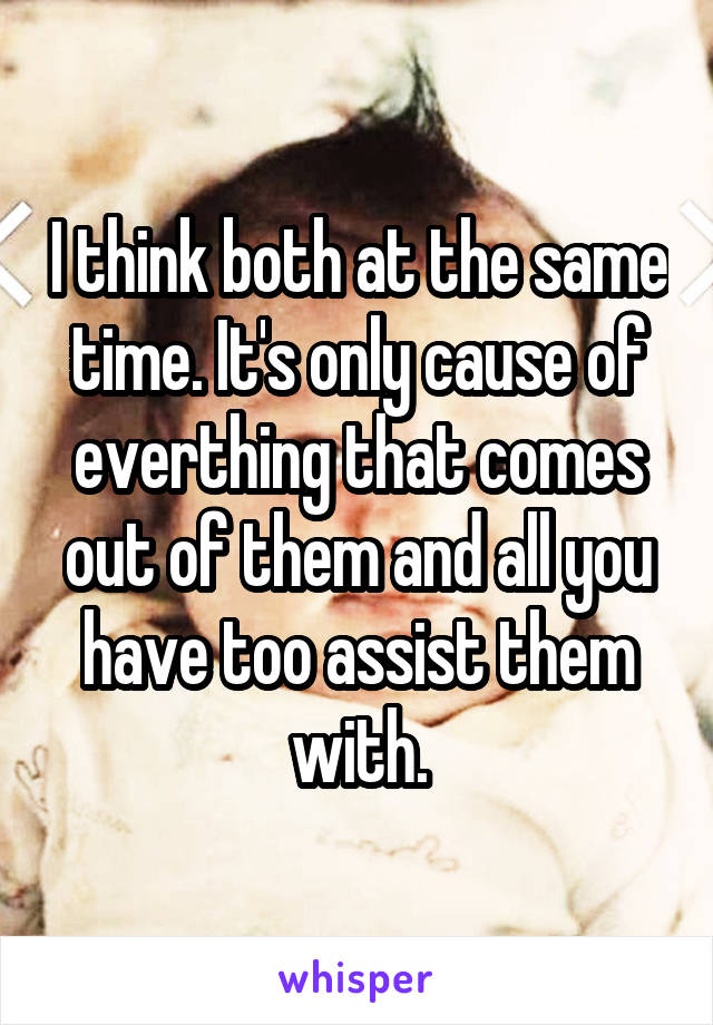 I think both at the same time. It's only cause of everthing that comes out of them and all you have too assist them with.