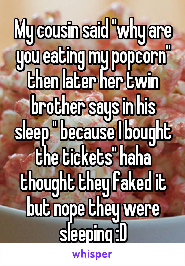 My cousin said "why are you eating my popcorn" then later her twin brother says in his sleep " because I bought the tickets" haha thought they faked it but nope they were sleeping :D