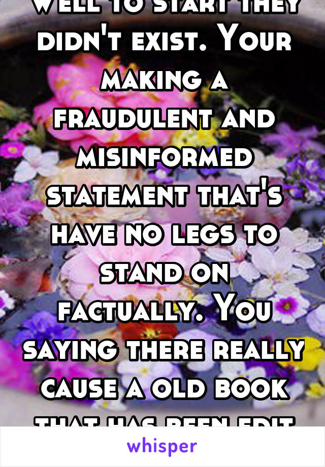 Well to start they didn't exist. Your making a fraudulent and misinformed statement that's have no legs to stand on factually. You saying there really cause a old book that has been edit a lot told u.