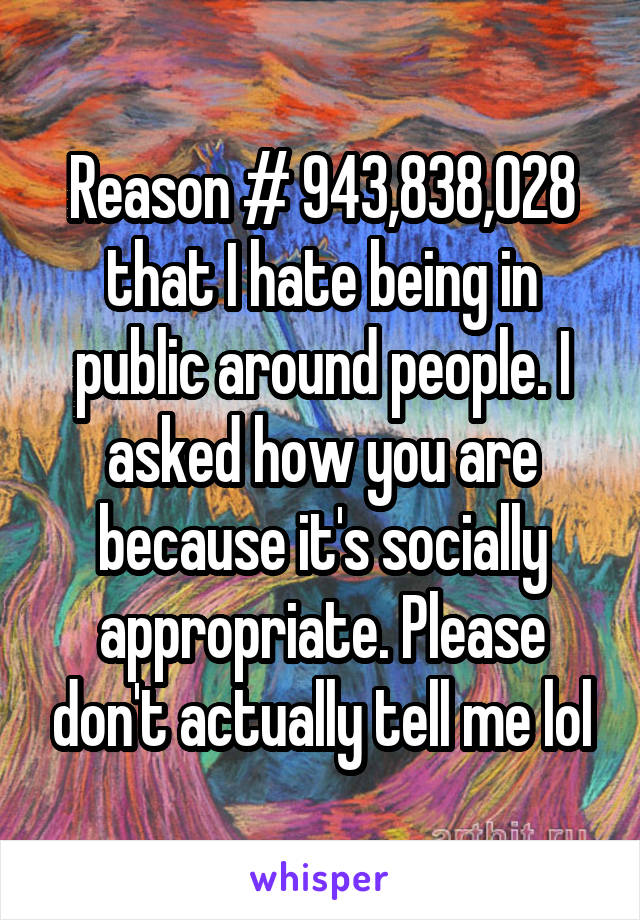 Reason # 943,838,028 that I hate being in public around people. I asked how you are because it's socially appropriate. Please don't actually tell me lol