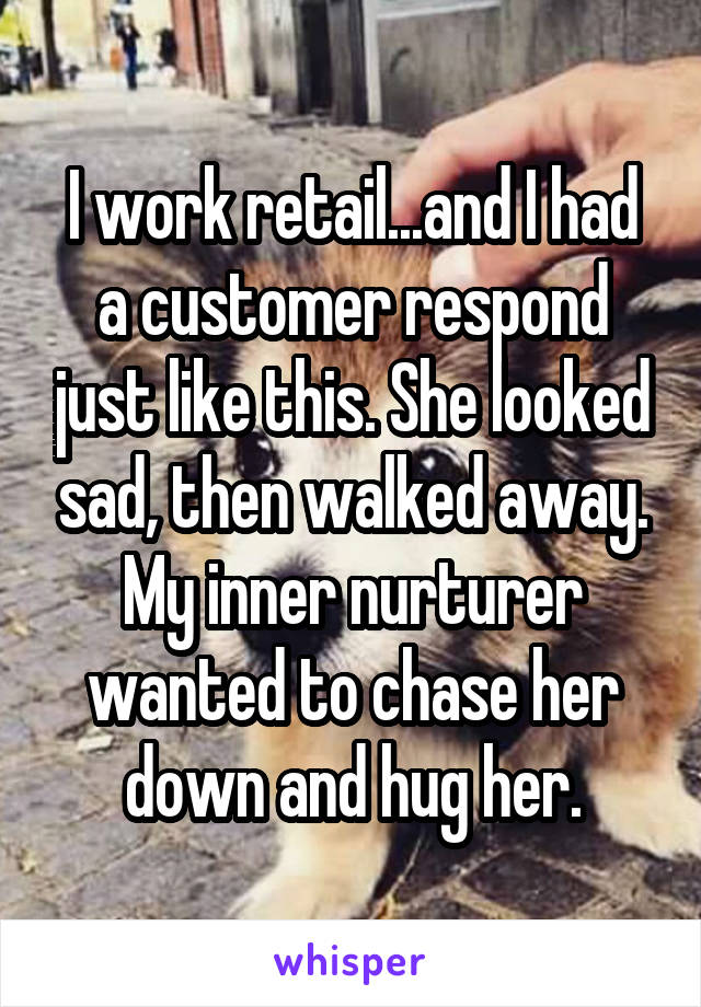 I work retail...and I had a customer respond just like this. She looked sad, then walked away. My inner nurturer wanted to chase her down and hug her.