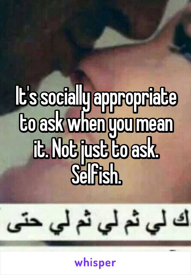 It's socially appropriate to ask when you mean it. Not just to ask. Selfish.