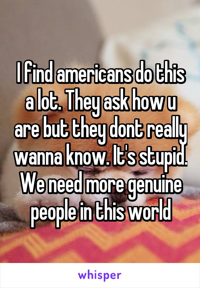 I find americans do this a lot. They ask how u are but they dont really wanna know. It's stupid. We need more genuine people in this world