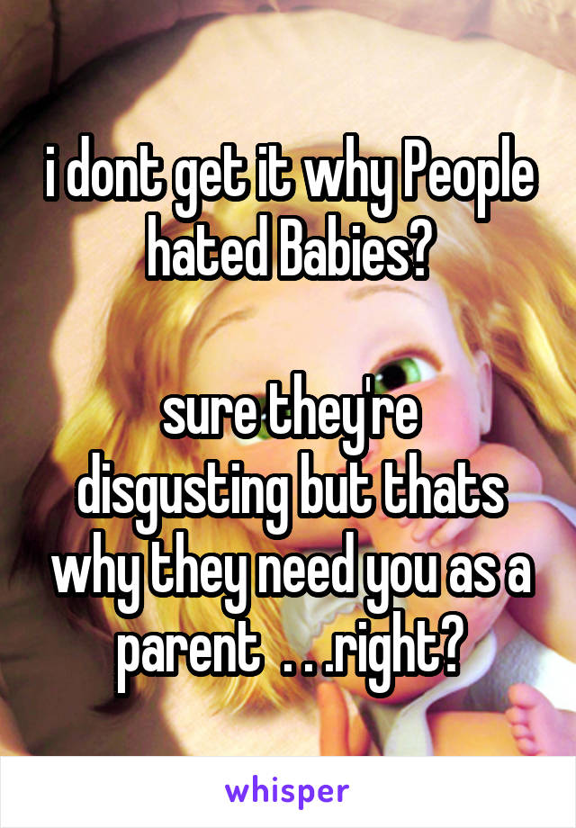 i dont get it why People hated Babies?

sure they're disgusting but thats why they need you as a parent  . . .right?