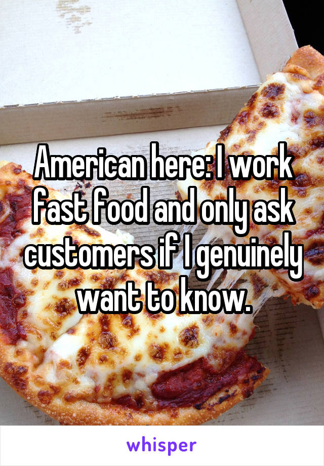 American here: I work fast food and only ask customers if I genuinely want to know.