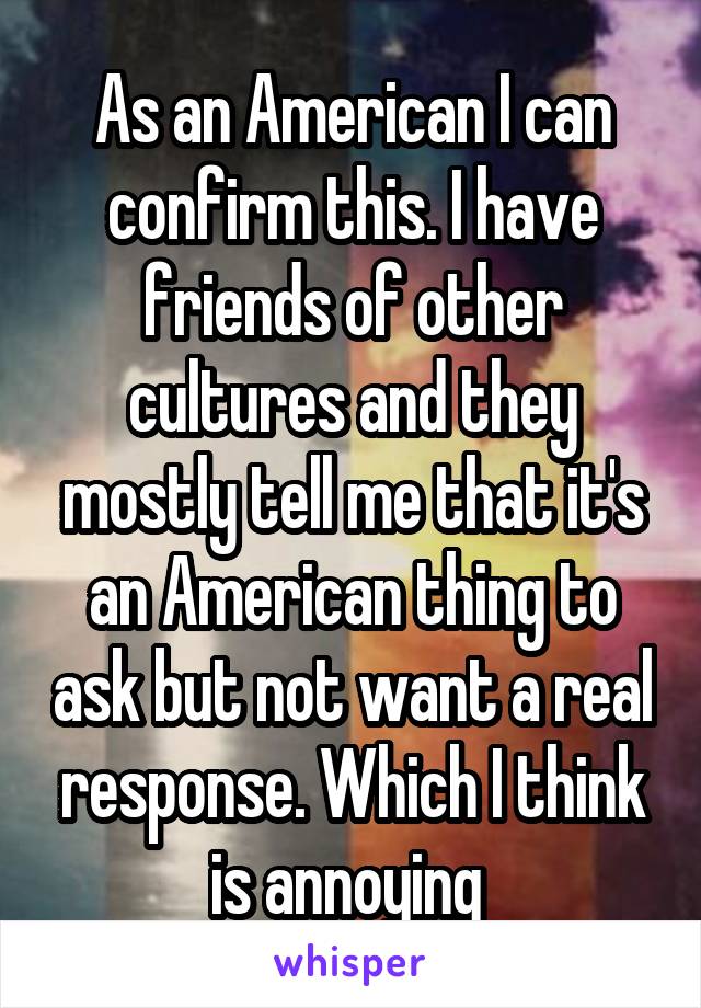 As an American I can confirm this. I have friends of other cultures and they mostly tell me that it's an American thing to ask but not want a real response. Which I think is annoying 