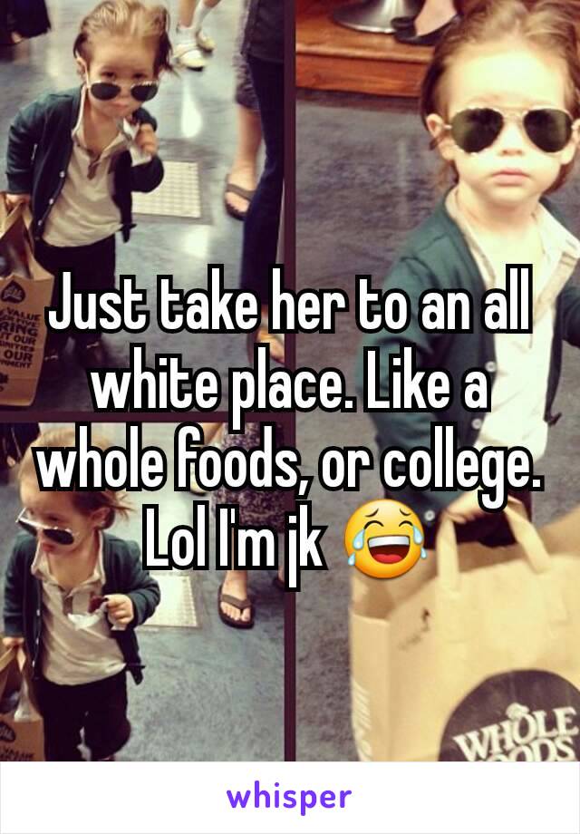 Just take her to an all white place. Like a whole foods, or college. Lol I'm jk 😂