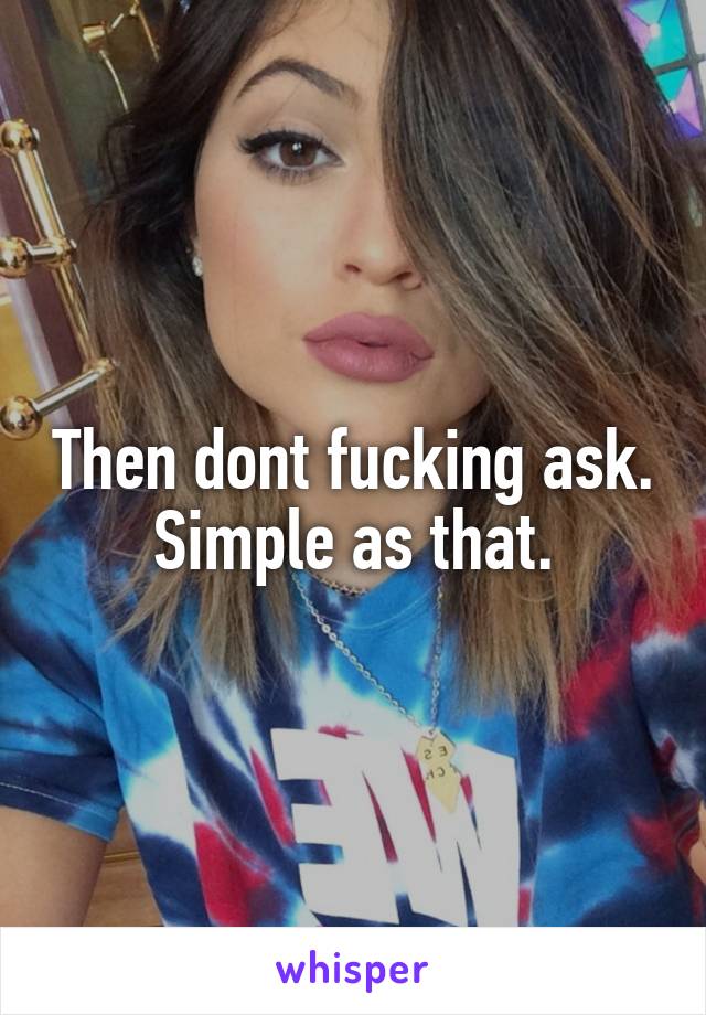 Then dont fucking ask. Simple as that.