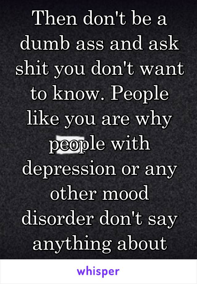 Then don't be a dumb ass and ask shit you don't want to know. People like you are why people with depression or any other mood disorder don't say anything about how they're feeling.