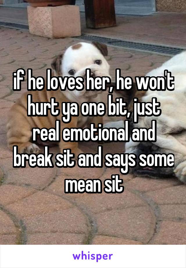 if he loves her, he won't hurt ya one bit, just real emotional and break sit and says some mean sit