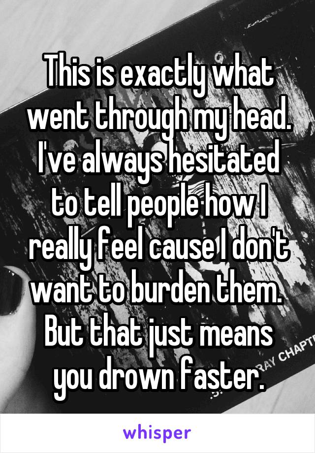 This is exactly what went through my head.
I've always hesitated to tell people how I really feel cause I don't want to burden them. 
But that just means you drown faster.