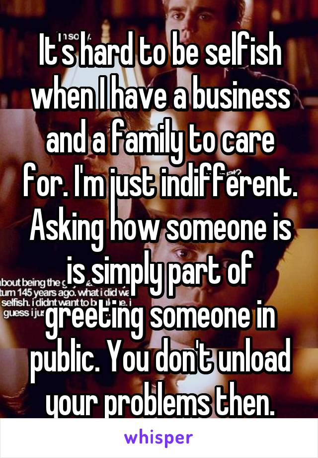 It's hard to be selfish when I have a business and a family to care for. I'm just indifferent. Asking how someone is is simply part of greeting someone in public. You don't unload your problems then.