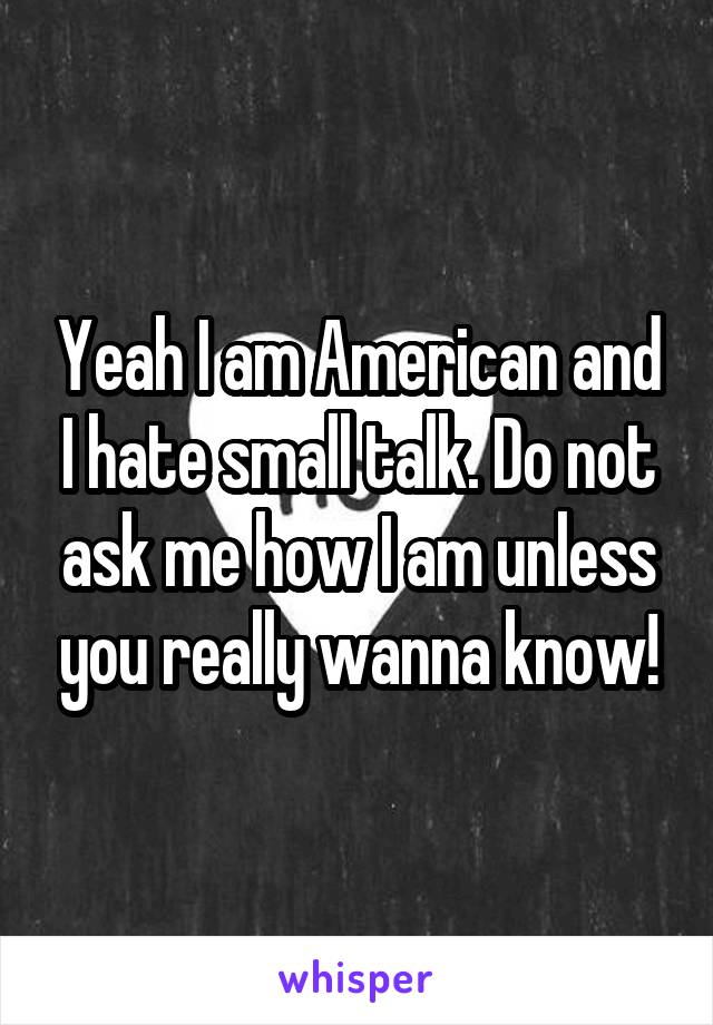 Yeah I am American and I hate small talk. Do not ask me how I am unless you really wanna know!