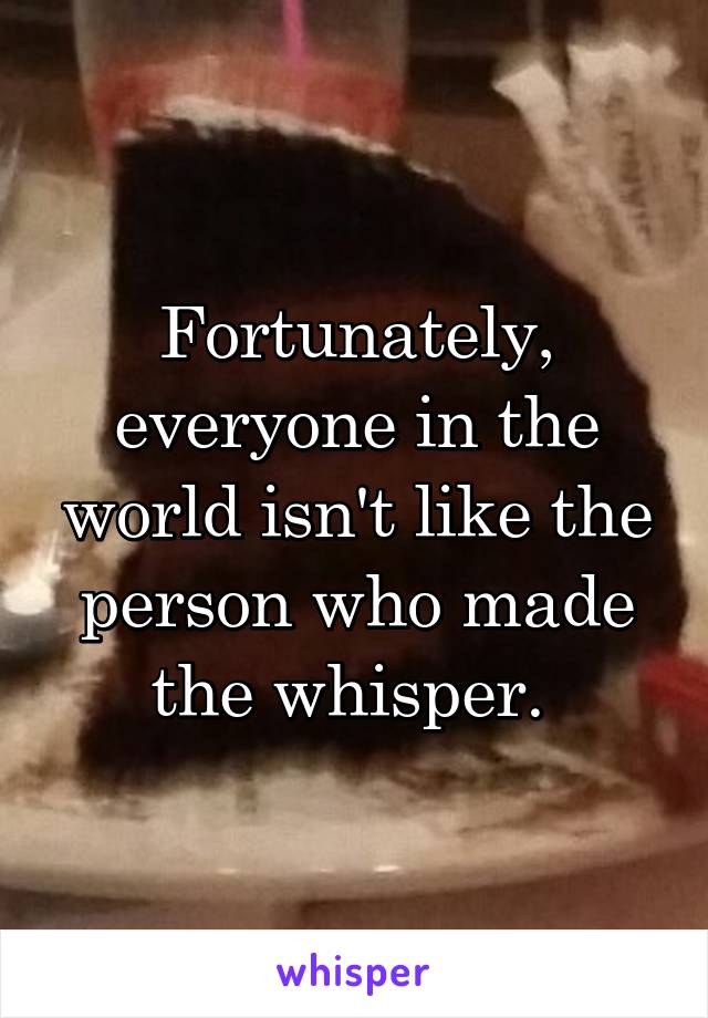 Fortunately, everyone in the world isn't like the person who made the whisper. 