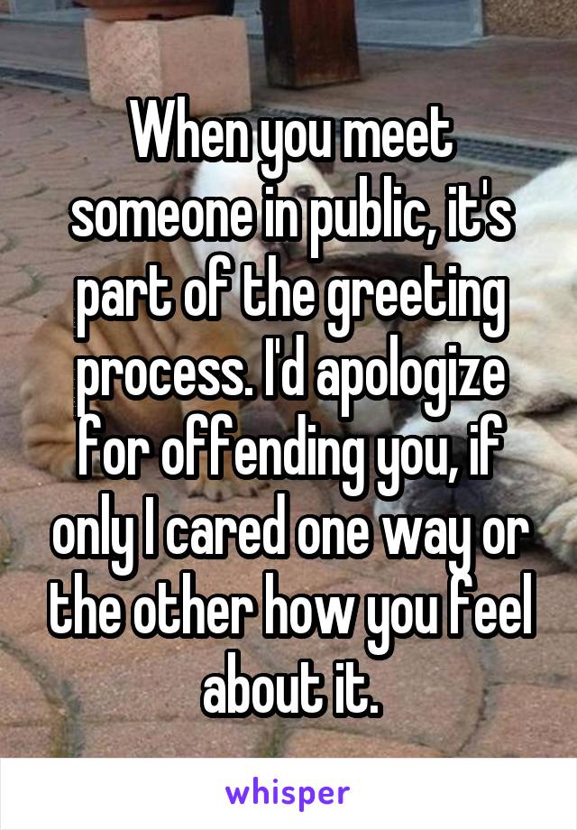 When you meet someone in public, it's part of the greeting process. I'd apologize for offending you, if only I cared one way or the other how you feel about it.