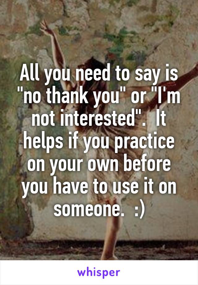 All you need to say is "no thank you" or "I'm not interested".  It helps if you practice on your own before you have to use it on someone.  :)