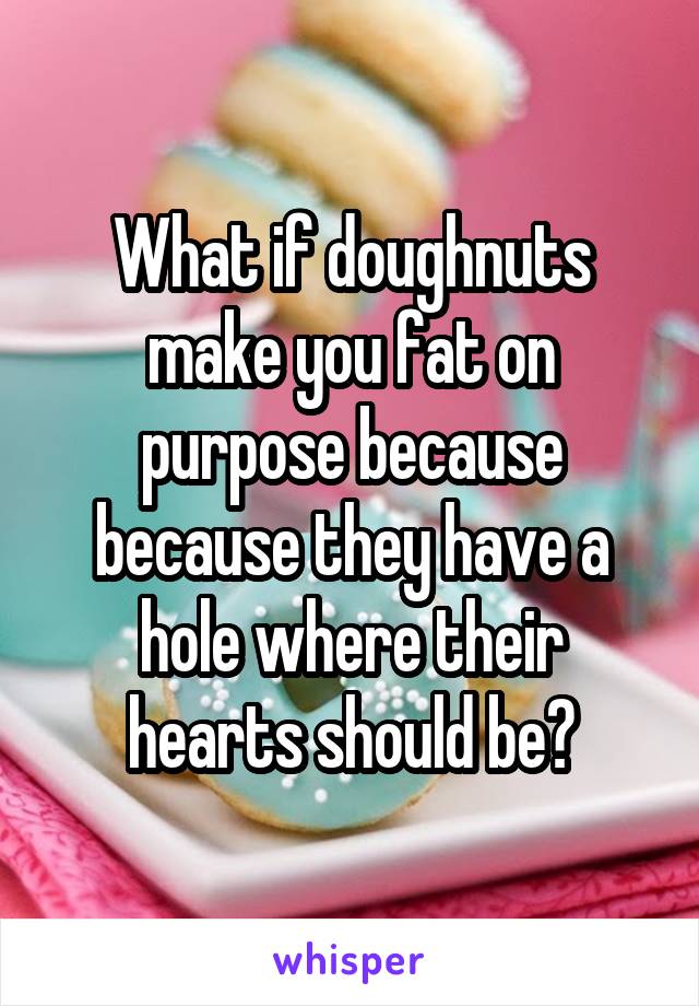 What if doughnuts make you fat on purpose because because they have a hole where their hearts should be?