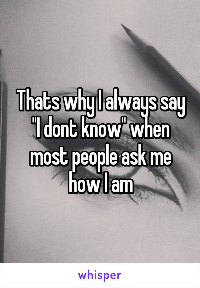 Thats why I always say "I dont know" when most people ask me how I am