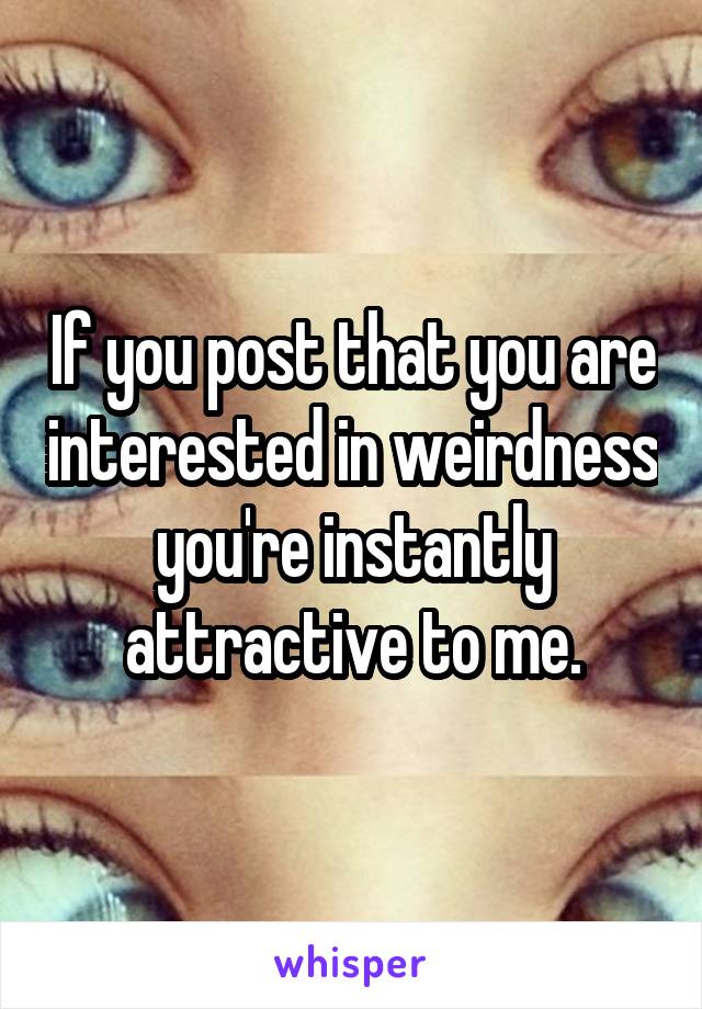 If you post that you are interested in weirdness you're instantly attractive to me.