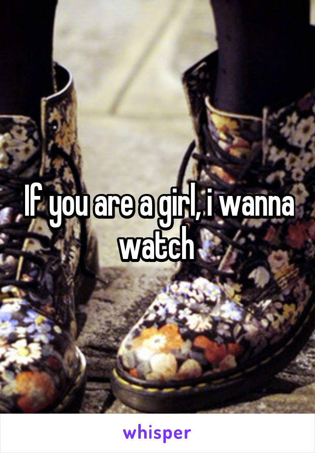 If you are a girl, i wanna watch 