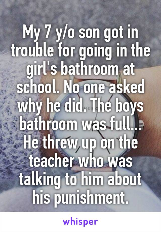 My 7 y/o son got in trouble for going in the girl's bathroom at school. No one asked why he did. The boys bathroom was full... He threw up on the teacher who was talking to him about his punishment.