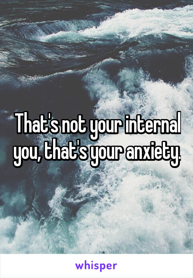 That's not your internal you, that's your anxiety.