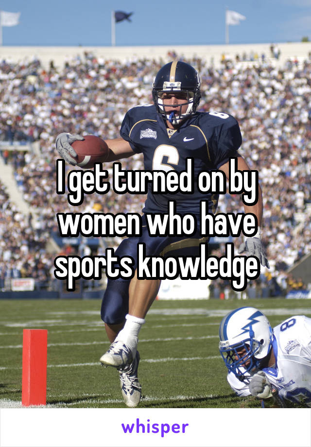 I get turned on by women who have sports knowledge