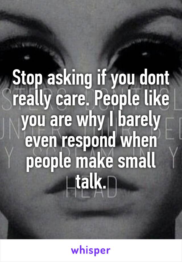 Stop asking if you dont really care. People like you are why I barely even respond when people make small talk.