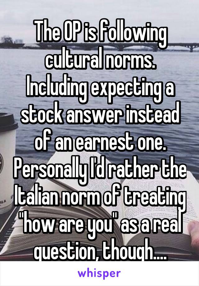 The OP is following cultural norms. Including expecting a stock answer instead of an earnest one. Personally I'd rather the Italian norm of treating "how are you" as a real question, though....