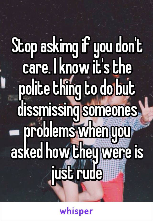 Stop askimg if you don't care. I know it's the polite thing to do but dissmissing someones problems when you asked how they were is just rude