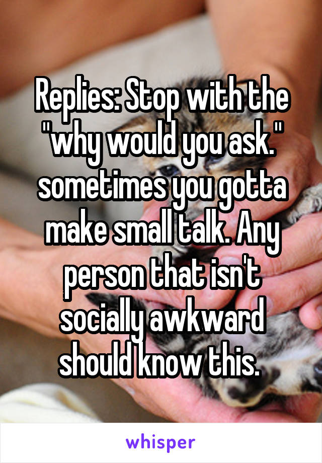 Replies: Stop with the "why would you ask." sometimes you gotta make small talk. Any person that isn't socially awkward should know this. 