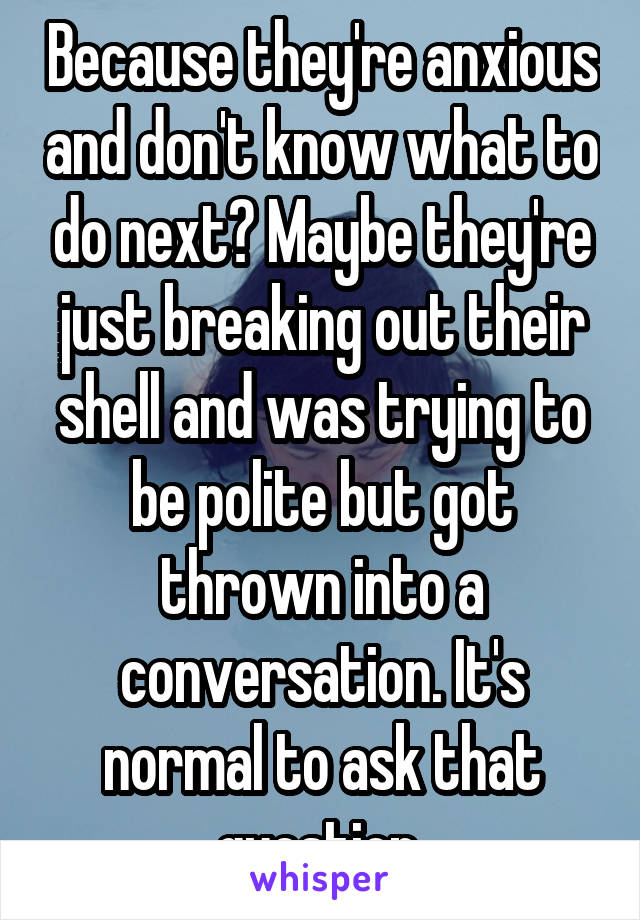 Because they're anxious and don't know what to do next? Maybe they're just breaking out their shell and was trying to be polite but got thrown into a conversation. It's normal to ask that question.