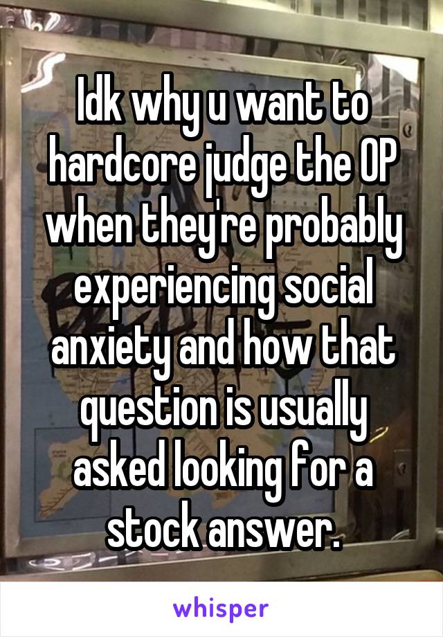 Idk why u want to hardcore judge the OP when they're probably experiencing social anxiety and how that question is usually asked looking for a stock answer.