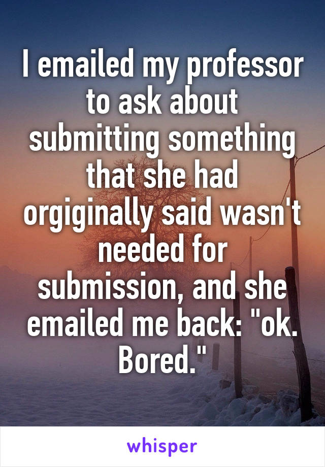 I emailed my professor to ask about submitting something that she had orgiginally said wasn't needed for submission, and she emailed me back: "ok. Bored."
