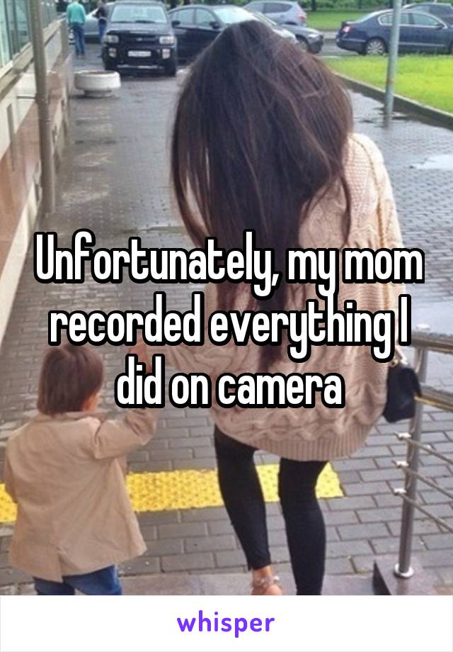 Unfortunately, my mom recorded everything I did on camera