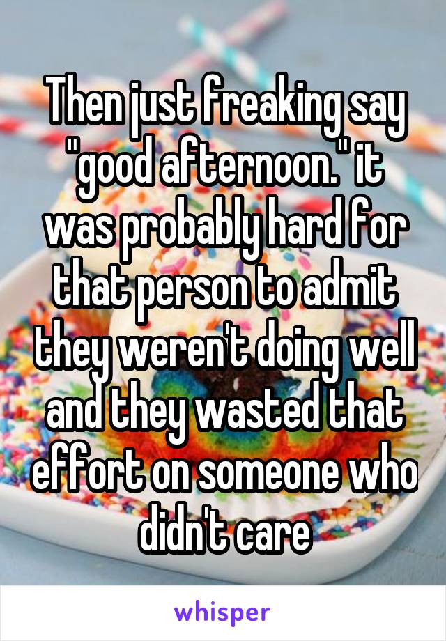 Then just freaking say "good afternoon." it was probably hard for that person to admit they weren't doing well and they wasted that effort on someone who didn't care