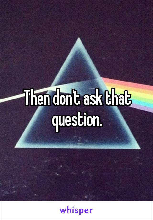 Then don't ask that question.